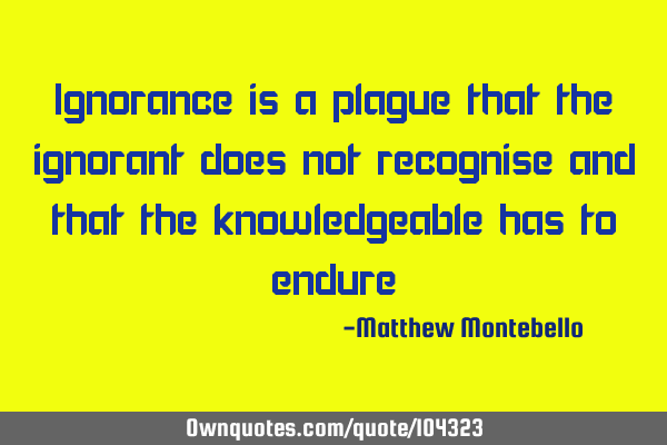 Ignorance is a plague that the ignorant does not recognise and that the knowledgeable has to