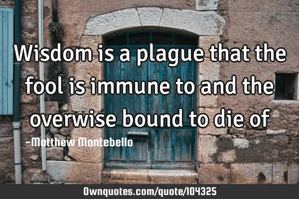 Wisdom is a plague that the fool is immune to and the overwise bound to die