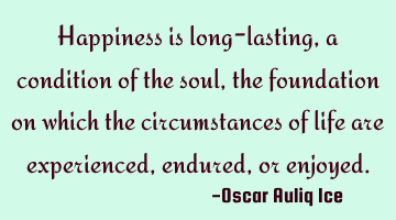 Happiness is long-lasting, a condition of the soul, the foundation on which the circumstances of