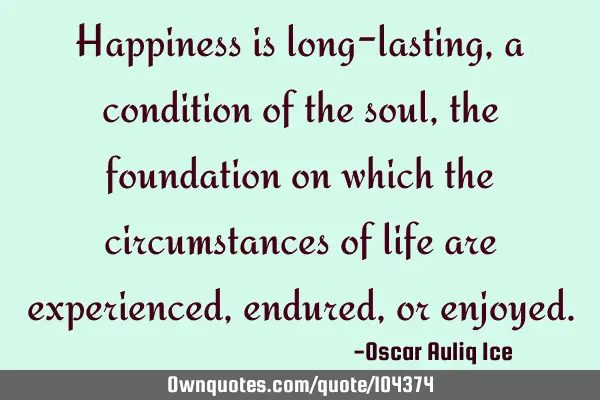 Happiness is long-lasting, a condition of the soul, the foundation on which the circumstances of