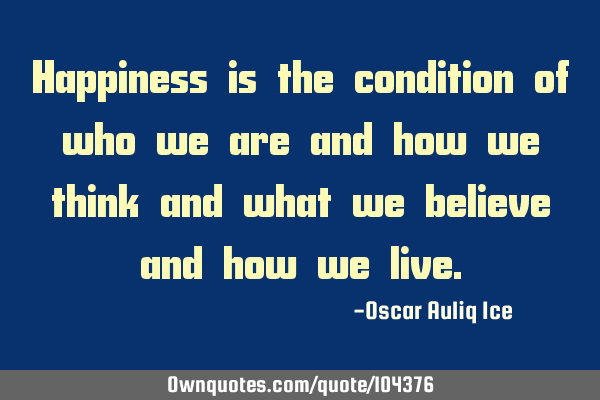 Happiness is the condition of who we are and how we think and what we believe and how we