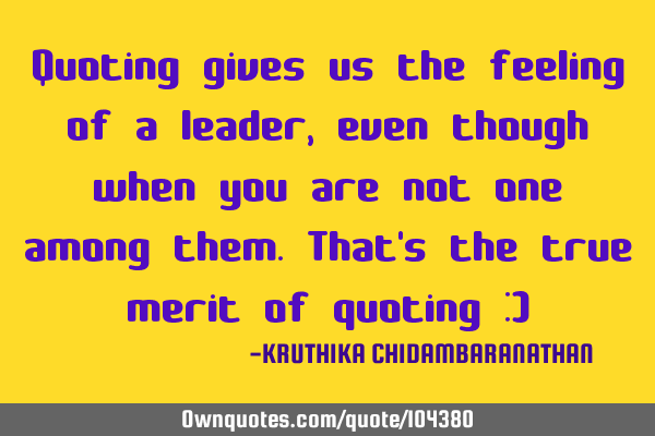Quoting gives us the feeling of a leader,even though when you are not one among them.That