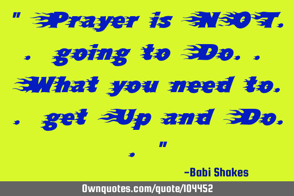 " Prayer is NOT.. going to Do.. What you need to.. get Up and Do.. "