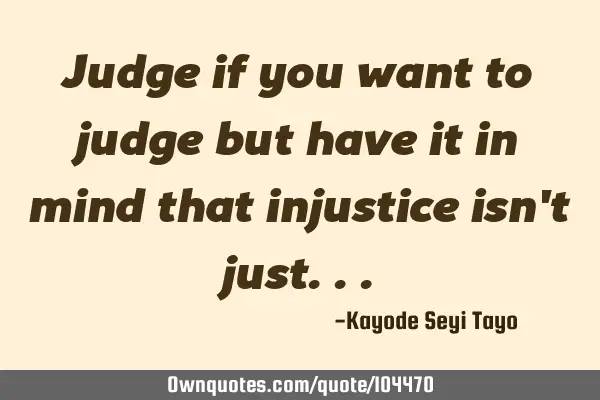 Judge if you want to judge but have it in mind that injustice isn