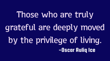 Those who are truly grateful are deeply moved by the privilege of living.