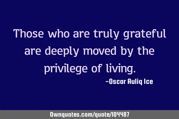 Those who are truly grateful are deeply moved by the privilege of