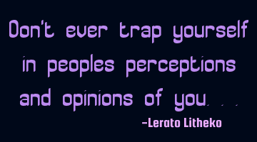 Don't ever trap yourself in peoples perceptions and opinions of you...