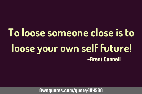 To loose someone close is to loose your own self future!
