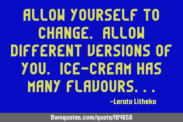 Allow yourself to change. Allow different versions of you. Ice-Cream has many