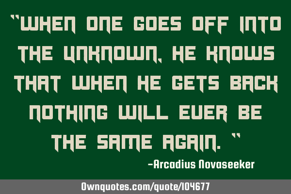 "When one goes off into the unknown, he knows that when he gets back nothing will ever be the same