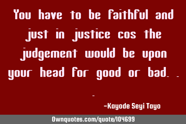 You have to be faithful and just in justice cos the judgement would be upon your head for good or