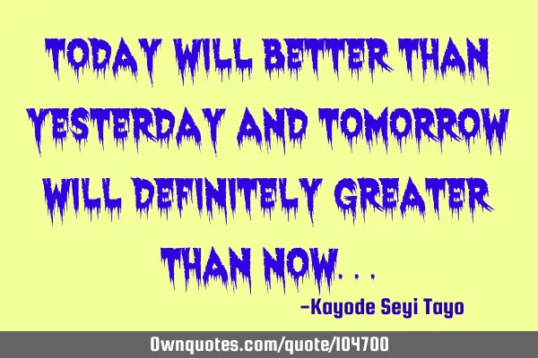 Today will better than yesterday and tomorrow will definitely greater than