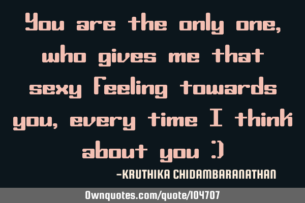 You are the only one,who gives me that sexy feeling towards you,every time I think about you :)