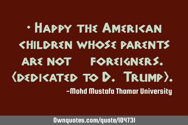 • Happy the American children whose parents are not ‎foreigners. (dedicated to D. Trump).‎