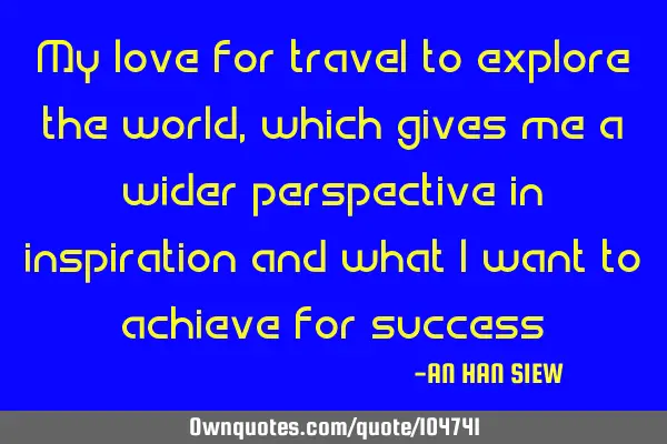 My love for travel to explore the world, which gives me a wider perspective in inspiration and what