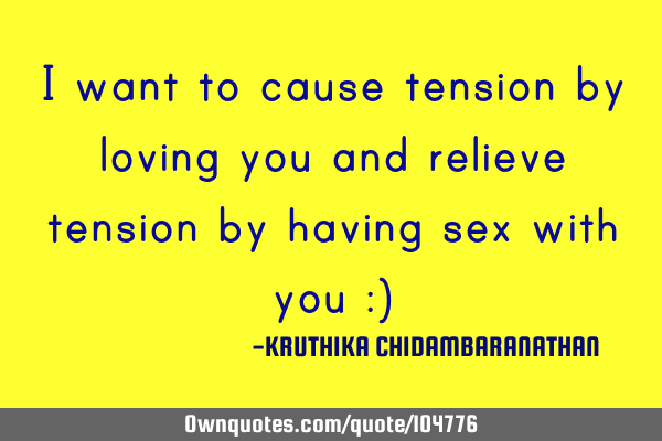 I want to cause tension by loving you and relieve tension by having sex with you :)