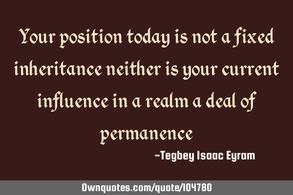 Your position today is not a fixed inheritance neither is your current influence in a realm a deal