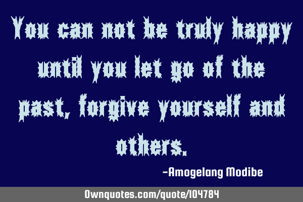 You can not be truly happy until you let go of the past, forgive yourself and