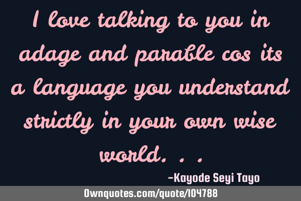 I love talking to you in adage and parable cos its a language you understand strictly in your own