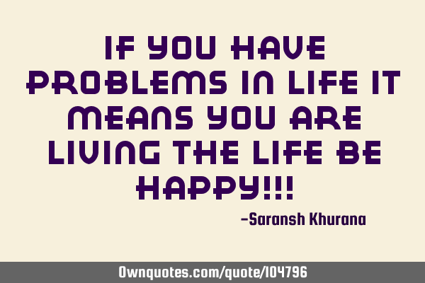 If you have problems in life it means you are living the life be happy!!!