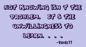 Not knowing isn't the problem. It's the unwillingness to learn....