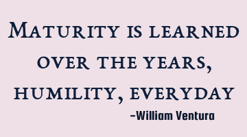Maturity is learned over the years,humility,everyday