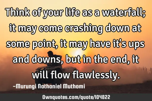 Think of your life as a waterfall; it may come crashing down at some point, it may have it