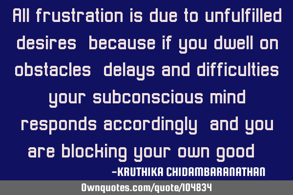All frustration is due to unfulfilled desires,because if you dwell on obstacles,delays and