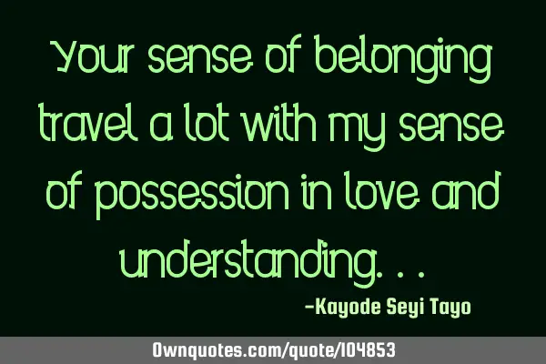Your sense of belonging travel a lot with my sense of possession in love and