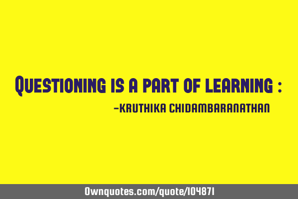 Questioning is a part of learning :)