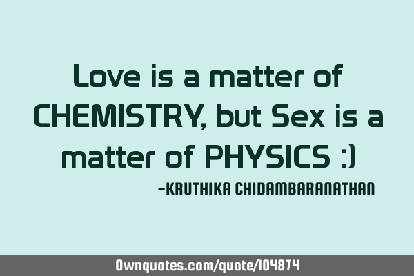 Love is a matter of CHEMISTRY,but Sex is a matter of PHYSICS :)