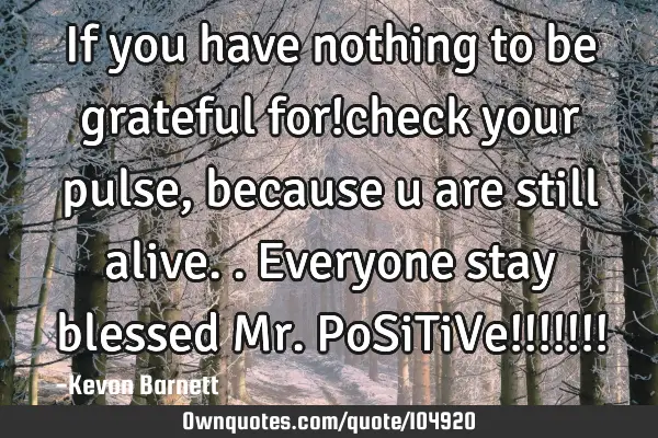 If you have nothing to be grateful for!check your pulse,because u are still alive..everyone stay