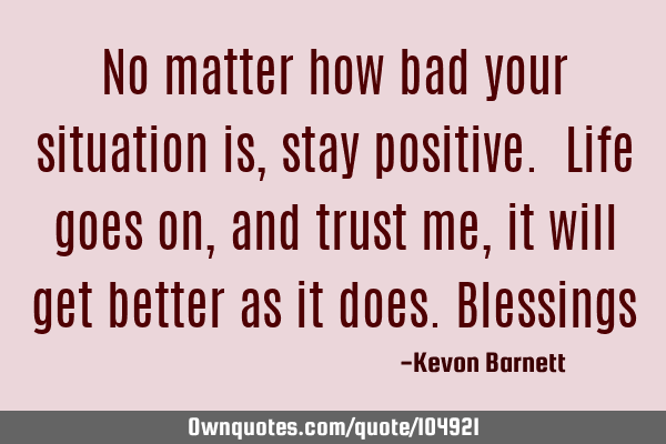 No matter how bad your situation is, stay positive. Life goes on, and trust me, it will get better