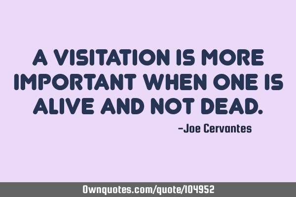 A visitation is more important when one is alive and not
