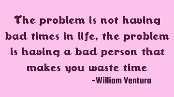The problem is not having bad times in life,the problem is having a bad person that makes you waste