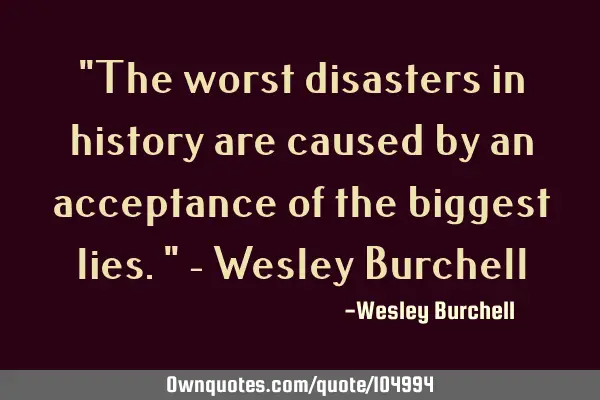 "The worst disasters in history are caused by an acceptance of the biggest lies." - Wesley B