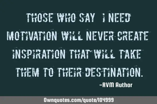 Those who say – “I need Motivation” will never create Inspiration that will take them to