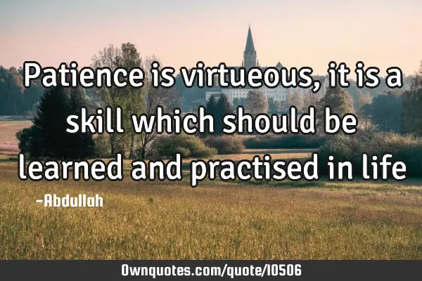 Patience is virtueous, it is a skill which should be learned and practised in