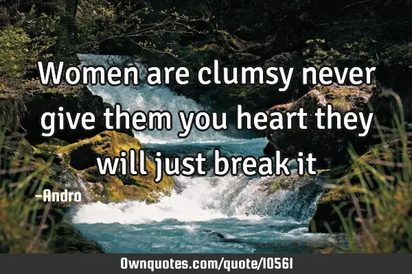 Women are clumsy never give them you heart they will just break