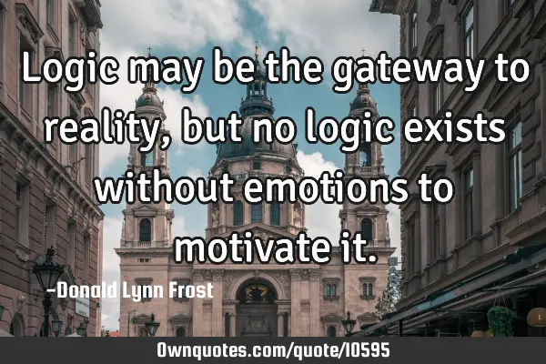 Logic may be the gateway to reality, but no logic exists without emotions to motivate