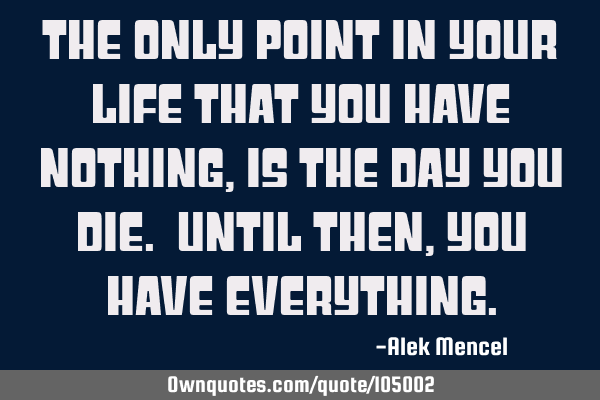The only point in your life that you have nothing, is the day you die. Until then, you have