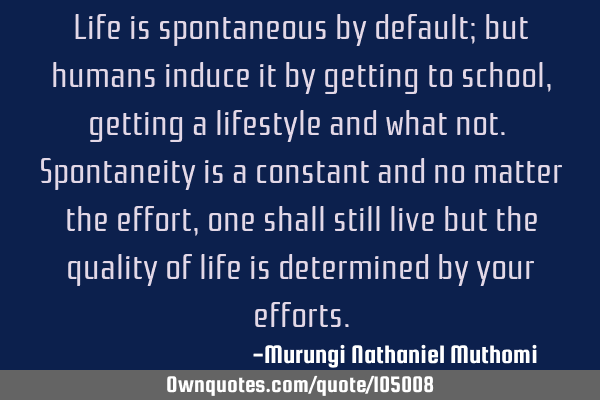 Life is spontaneous by default; but humans induce it by getting to school, getting a lifestyle and