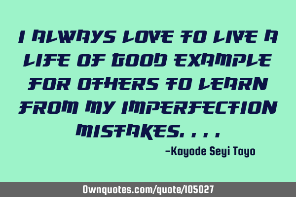 I always love to live a life of good example for others to learn from my imperfection
