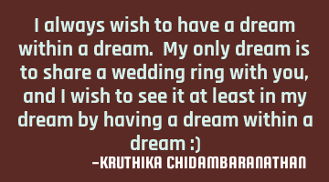 I always wish to have a dream within a dream. My only dream is to share a wedding ring with you,