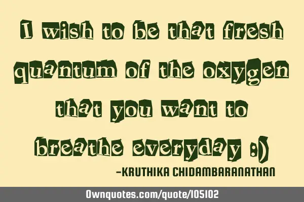 I wish to be that fresh quantum of the oxygen that you want to breathe everyday :)