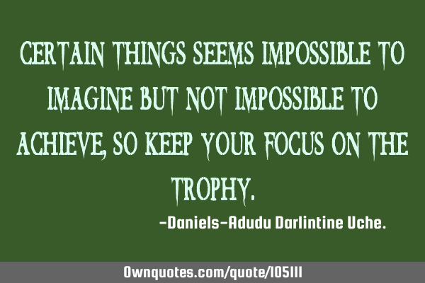Certain things seems impossible to imagine but not impossible to achieve, so keep your focus on the