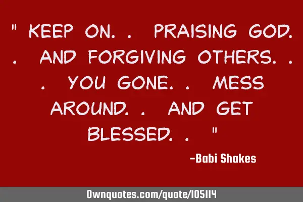 " Keep on.. praising God.. and forgiving others... you gone.. mess around.. and get blessed.. "