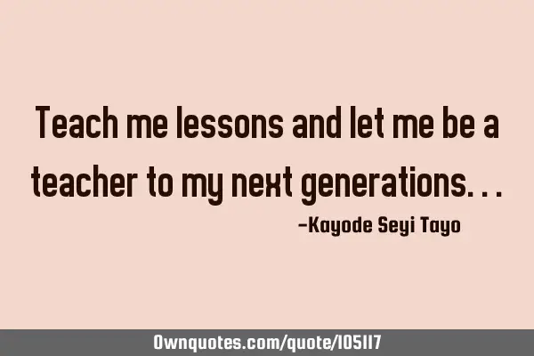 Teach me lessons and let me be a teacher to my next