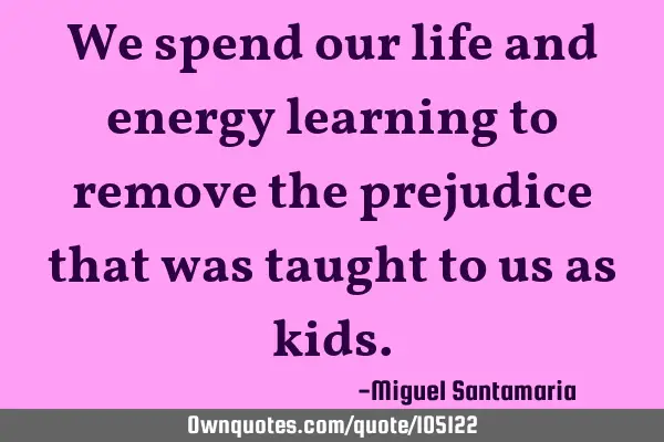 We spend our life and energy learning to remove the prejudice that was taught to us as