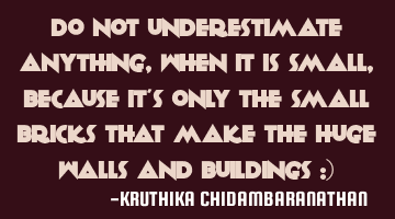 Do not underestimate anything,when it is small,because it's only the small bricks that make the
